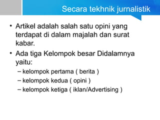 Secara tekhnik jurnalistik
• Artikel adalah salah satu opini yang
terdapat di dalam majalah dan surat
kabar.
• Ada tiga Kelompok besar Didalamnya
yaitu:
– kelompok pertama ( berita )
– kelompok kedua ( opini )
– kelompok ketiga ( iklan/Advertising )
 