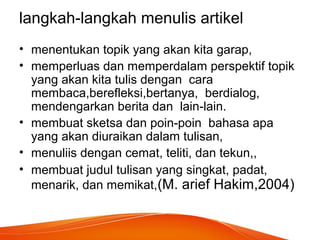 langkah-langkah menulis artikel
• menentukan topik yang akan kita garap,
• memperluas dan memperdalam perspektif topik
yang akan kita tulis dengan cara
membaca,berefleksi,bertanya, berdialog,
mendengarkan berita dan lain-lain.
• membuat sketsa dan poin-poin bahasa apa
yang akan diuraikan dalam tulisan,
• menuliis dengan cemat, teliti, dan tekun,,
• membuat judul tulisan yang singkat, padat,
menarik, dan memikat,(M. arief Hakim,2004)
 