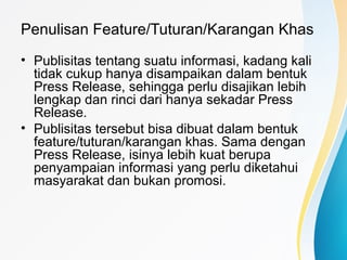 Penulisan Feature/Tuturan/Karangan Khas
• Publisitas tentang suatu informasi, kadang kali
tidak cukup hanya disampaikan dalam bentuk
Press Release, sehingga perlu disajikan lebih
lengkap dan rinci dari hanya sekadar Press
Release.
• Publisitas tersebut bisa dibuat dalam bentuk
feature/tuturan/karangan khas. Sama dengan
Press Release, isinya lebih kuat berupa
penyampaian informasi yang perlu diketahui
masyarakat dan bukan promosi.
 