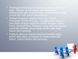 • Karangan khas/tuturan biasanya dibuat lebih dari
satu, dengan isi berkaitan satu sama lain.
Maksudnya agar redaksi bisa memilih mana yang
cocok dan pas untuk penerbitnya.
• Slamet Soesono, dalam bukunya Teknik
Penulisan Ilmiah Populer, menyebutkan struktur
penulisan feature berbeda sekali dengan tulisan
news (berita/Press Release) yang disusun seperti
piramida terbalik yang hanya terdiri atas lead,
tubuh dan penutup.
• Feature disusun seperti kerucut terbalik yang
terdiri atas lead, jembatan di antara lead dan
tubuh, tubuh tulisan dan penutup.
 