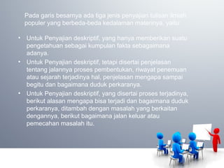 Pada garis besarnya ada tiga jenis penyajian tulisan ilmiah
populer yang berbeda-beda kedalaman materinya, yaitu:
• Untuk Penyajian deskriptif, yang hanya memberikan suatu
pengetahuan sebagai kumpulan fakta sebagaimana
adanya.
• Untuk Penyajian deskriptif, tetapi disertai penjelasan
tentang jalannya proses pembentukan, riwayat penemuan
atau sejarah terjadinya hal, penjelasan mengapa sampai
begitu dan bagaimana duduk perkaranya.
• Untuk Penyajian deskriptif, yang disertai proses terjadinya,
berikut alasan mengapa bisa terjadi dan bagaimana duduk
perkaranya, ditambah dengan masalah yang berkaitan
dengannya, berikut bagaimana jalan keluar atau
pemecahan masalah itu.
 