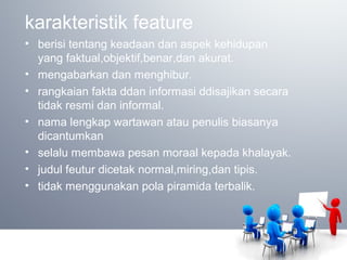 karakteristik feature
• berisi tentang keadaan dan aspek kehidupan
yang faktual,objektif,benar,dan akurat.
• mengabarkan dan menghibur.
• rangkaian fakta ddan informasi ddisajikan secara
tidak resmi dan informal.
• nama lengkap wartawan atau penulis biasanya
dicantumkan
• selalu membawa pesan moraal kepada khalayak.
• judul feutur dicetak normal,miring,dan tipis.
• tidak menggunakan pola piramida terbalik.
 