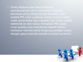 • Press Release atau News Release
(pemberitahuan pers) merupakan kegiatan
penulisan yang paling banyak dilakukan oleh
praktisi PR untuk publikasi melalui media massa
cetak (surat kabar dan majalah) dan media massa
elektronik (tv dan radio). Penulisan PRL layak
muat apabila cara menulisnya seperti halnya
wartawan menulis berita langsung (straight news)
dengan gaya piramida terbalik (inverted pyramid).
 