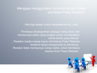 Mengapa menggunakan piramida terbalik dalam
penulisan Press Release?
Ada tiga alasan untuk menjelaskannya, yaitu:
Pembaca dikategorikan sebagai orang sibuk dan
mempunyai waktu yang singkat untuk mendapatkan
berita-berita yang faktual.
Redaksi media massa harus memotong Press Release
tersebut tanpa mengurangi isi pokoknya.
Redaksi tidak mempunyai cukup waktu untuk membaca
keseluruhan Press Release.
 