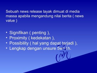 Sebuah news release layak dimuat di media
massa apabila mengandung nilai berita ( news
value )
• Signifikan ( penting ),
• Proximity ( kedekatan ),
• Possibility ( hal yang dapat terjadi ),
• Lengkap dengan unsure 5w+1h.
 