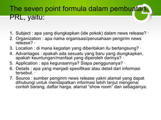 The seven point formula dalam pembuatan
PRL, yaitu:
1. Subject : apa yang diungkapkan (ide pokok) dalam news release? ·
2. Organization : apa nama organisasi/perusahaan pengirim news
release? ·
3. Location : di mana kegiatan yang diberitakan itu berlangsung? ·
4. Advantages : apakah ada sesuatu yang baru yang diungkapkan,
apakah keuntungan/manfaat yang diperoleh darinya? ·
5. Application : apa kegunaannya? Siapa penggunanya? ·
6. Details : apa yang menjadi spesifikasi atau detail dari informasi
tersebut. ·
7. Source : sumber pengirim news release yakni alamat yang dapat
dihubungi untuk mendapatkan informasi lebih lanjut mengenai
contoh barang, daftar harga, alamat “show room” dan sebagainya.
 