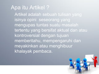 Apa itu Artikel ?
Artikel adalah sebuah tulisan yang
isinya opini seseorang yang
mengupas tuntas suatu masalah
tertentu yang bersifat aktual dan atau
kontroversial dengan tujuan
memberitahu, mempengaruhi dan
meyakinkan atau menghibuur
khalayak pembaca.
 
