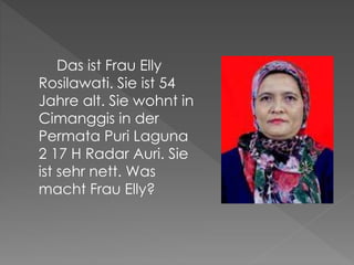 Das ist Frau Elly
Rosilawati. Sie ist 54
Jahre alt. Sie wohnt in
Cimanggis in der
Permata Puri Laguna
2 17 H Radar Auri. Sie
ist sehr nett. Was
macht Frau Elly?