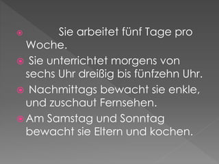  Sie arbeitet fünf Tage pro
Woche.
Sie unterrichtet morgens von
sechs Uhr dreißig bis fünfzehn Uhr.
Nachmittags bewacht sie enkle,
und zuschaut Fernsehen.
Am Samstag und Sonntag
bewacht sie Eltern und kochen.