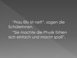 “Frau Elly ist nett”, sagen die
Schülerinnen.
“Sie machte die Physik fühlen
sich einfach und macht spaß”.