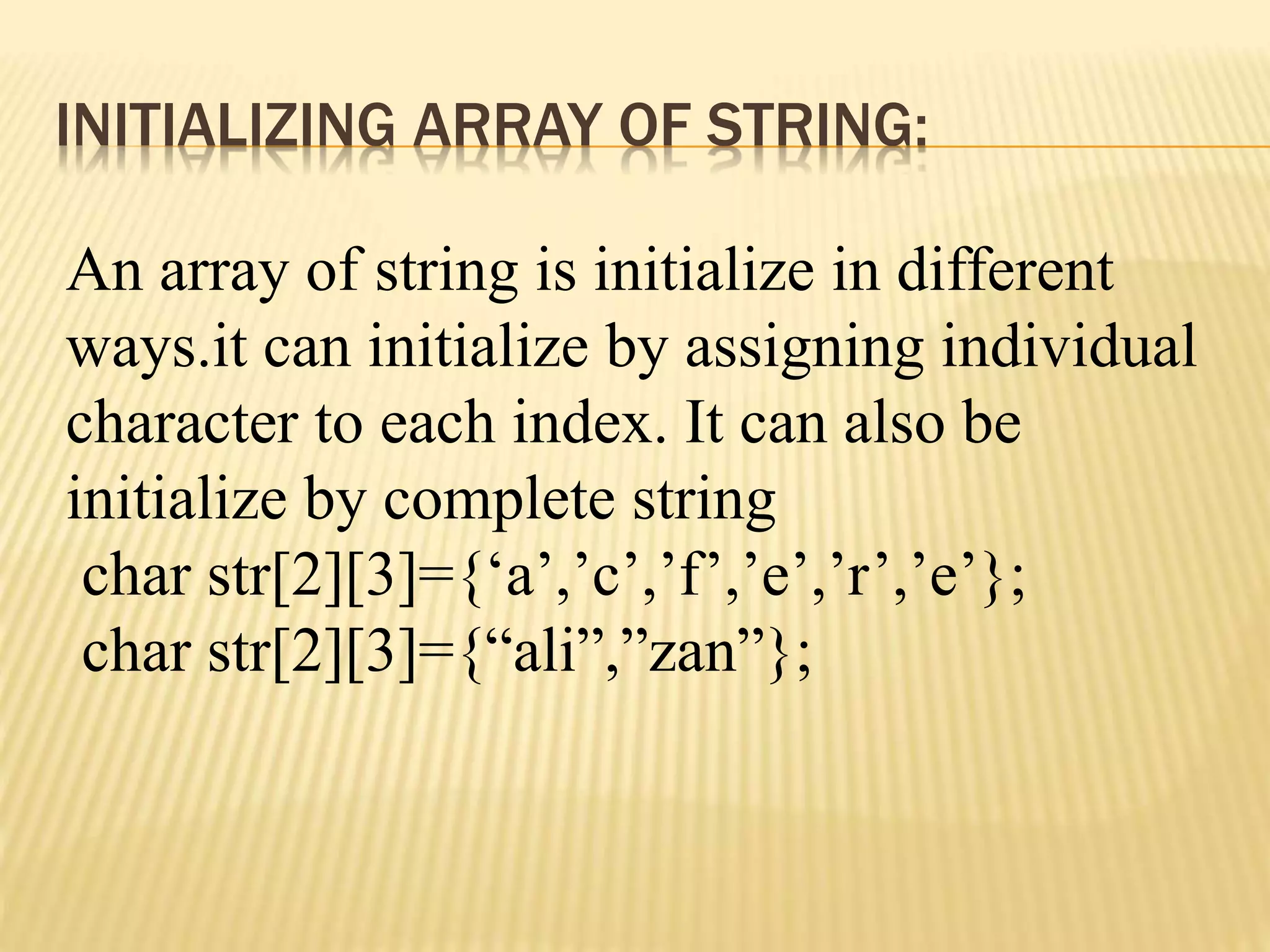 INITIALIZING ARRAY OF STRING:
An array of string is initialize in different
ways.it can initialize by assigning individual
character to each index. It can also be
initialize by complete string
char str[2][3]={‘a’,’c’,’f’,’e’,’r’,’e’};
char str[2][3]={“ali”,”zan”};
 