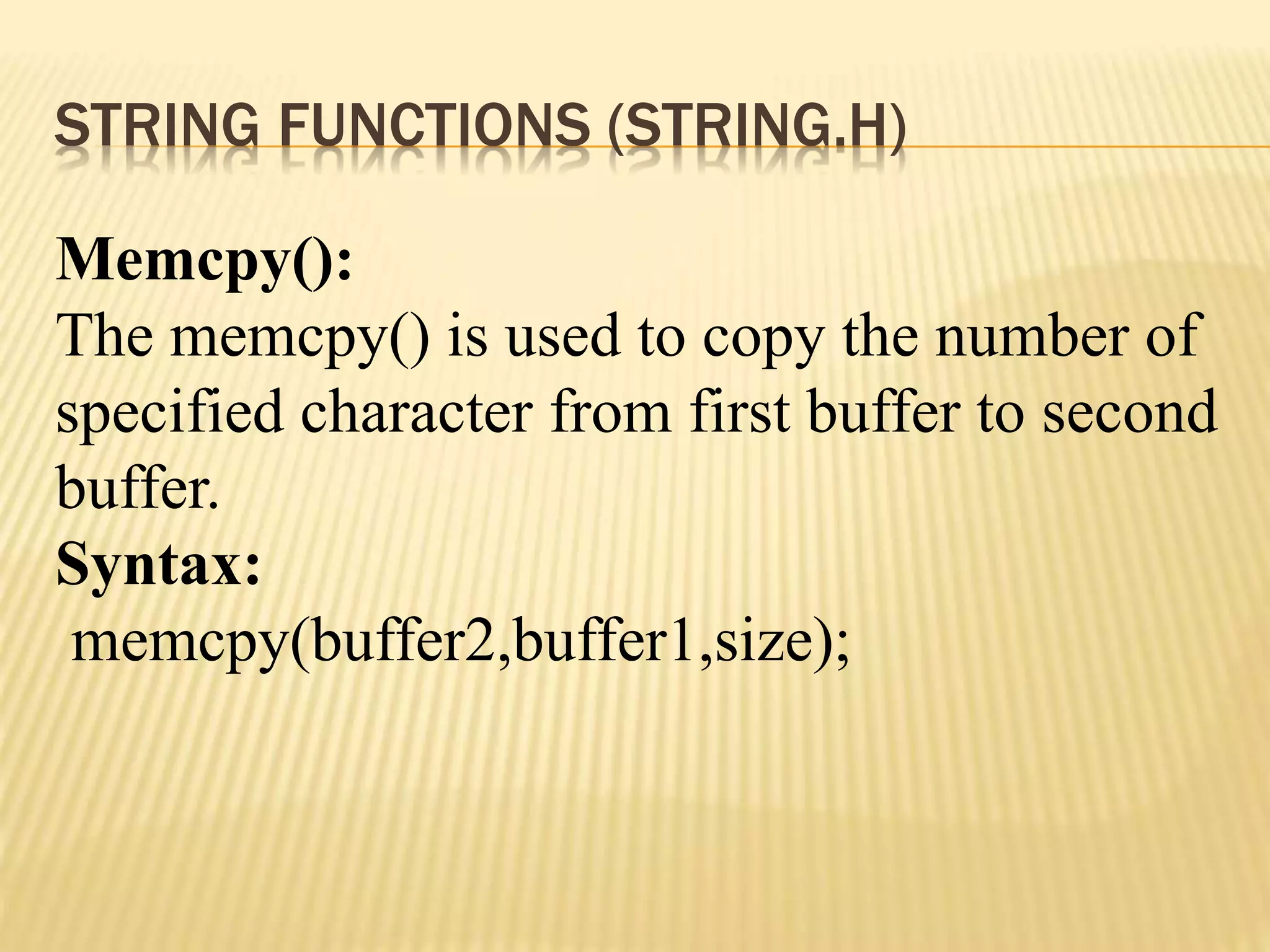 STRING FUNCTIONS (STRING.H)
Memcpy():
The memcpy() is used to copy the number of
specified character from first buffer to second
buffer.
Syntax:
memcpy(buffer2,buffer1,size);
 