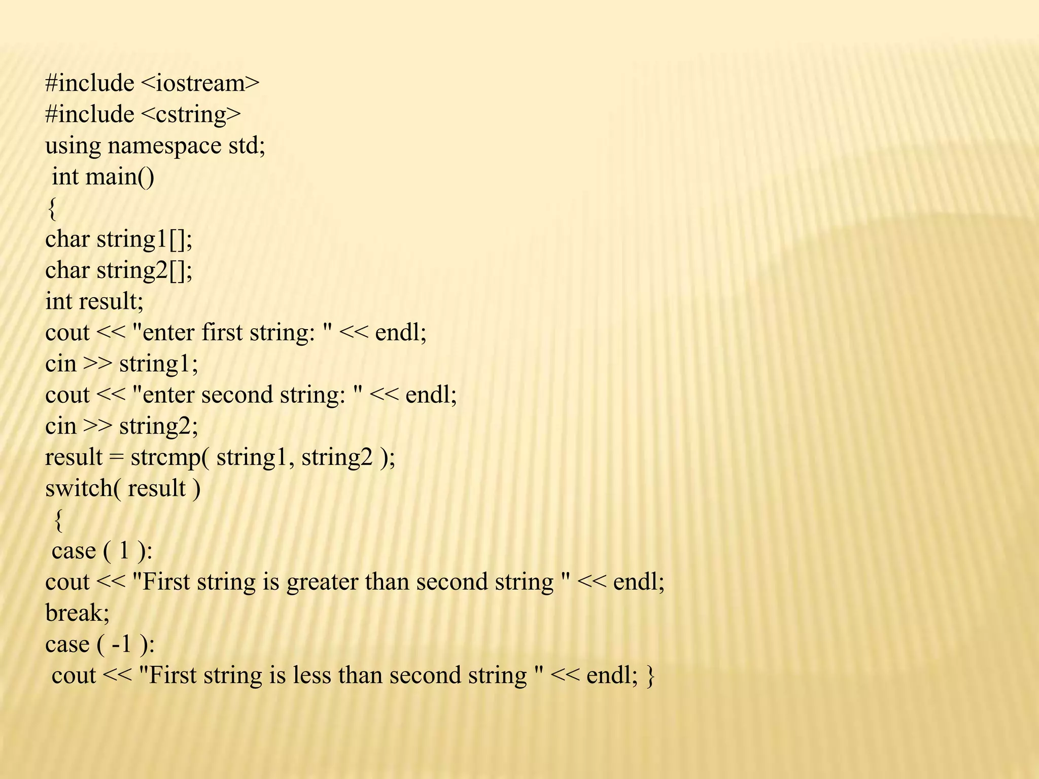 #include <iostream>
#include <cstring>
using namespace std;
int main()
{
char string1[];
char string2[];
int result;
cout << "enter first string: " << endl;
cin >> string1;
cout << "enter second string: " << endl;
cin >> string2;
result = strcmp( string1, string2 );
switch( result )
{
case ( 1 ):
cout << "First string is greater than second string " << endl;
break;
case ( -1 ):
cout << "First string is less than second string " << endl; }
 