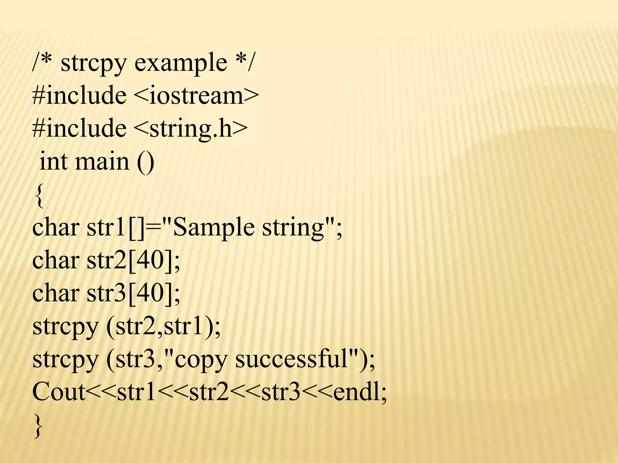 /* strcpy example */
#include <iostream>
#include <string.h>
int main ()
{
char str1[]="Sample string";
char str2[40];
char str3[40];
strcpy (str2,str1);
strcpy (str3,"copy successful");
Cout<<str1<<str2<<str3<<endl;
}
 