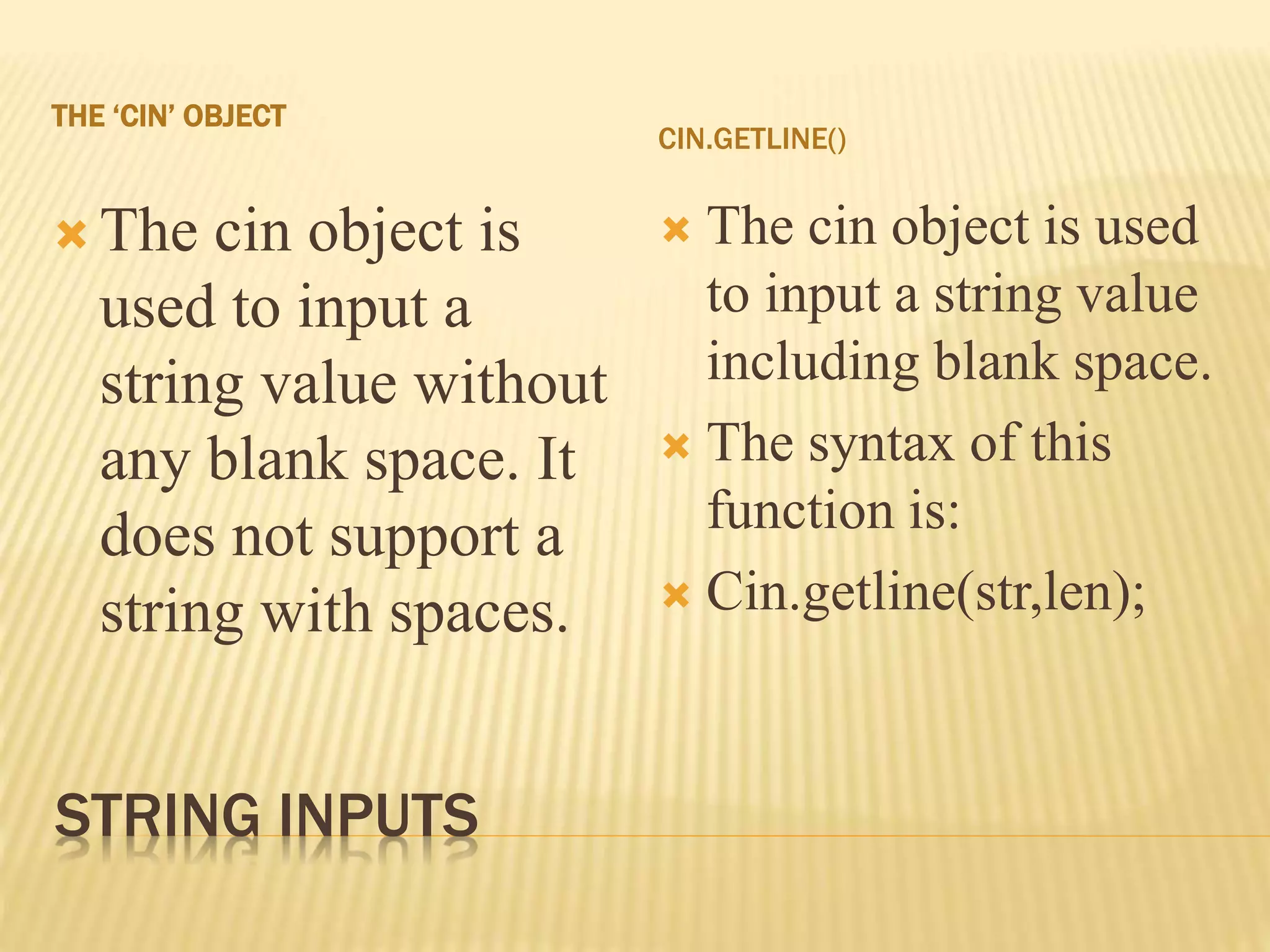 STRING INPUTS
THE ‘CIN’ OBJECT
CIN.GETLINE()
 The cin object is
used to input a
string value without
any blank space. It
does not support a
string with spaces.
 The cin object is used
to input a string value
including blank space.
 The syntax of this
function is:
 Cin.getline(str,len);
 