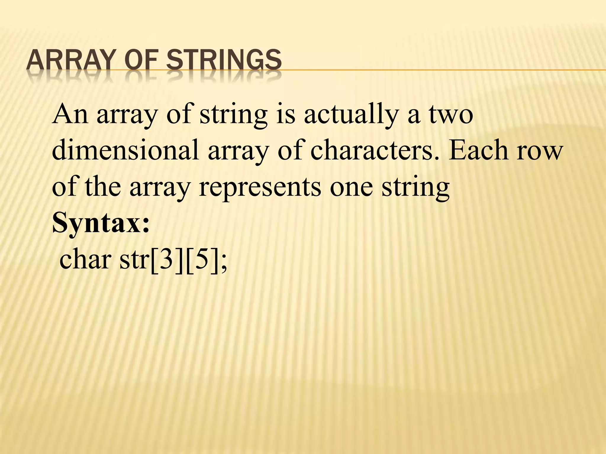 ARRAY OF STRINGS
An array of string is actually a two
dimensional array of characters. Each row
of the array represents one string
Syntax:
char str[3][5];
 
