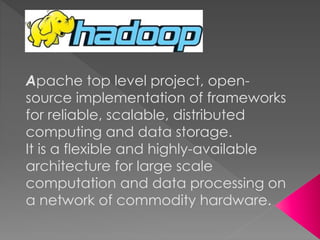 Apache top level project, open-
source implementation of frameworks
for reliable, scalable, distributed
computing and data storage.
It is a flexible and highly-available
architecture for large scale
computation and data processing on
a network of commodity hardware.
 