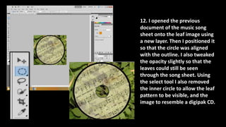 12. I opened the previous
document of the music song
sheet onto the leaf image using
a new layer. Then I positioned it
so that the circle was aligned
with the outline. I also tweaked
the opacity slightly so that the
leaves could still be seen
through the song sheet. Using
the select tool I also removed
the inner circle to allow the leaf
pattern to be visible, and the
image to resemble a digipak CD.
 