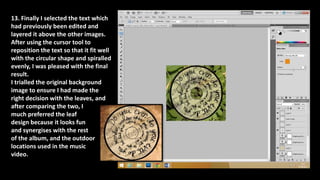 13. Finally I selected the text which
had previously been edited and
layered it above the other images.
After using the cursor tool to
reposition the text so that it fit well
with the circular shape and spiralled
evenly, I was pleased with the final
result.
I trialled the original background
image to ensure I had made the
right decision with the leaves, and
after comparing the two, I
much preferred the leaf
design because it looks fun
and synergises with the rest
of the album, and the outdoor
locations used in the music
video.
 