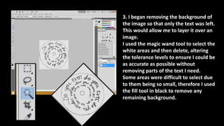 3. I began removing the background of
the image so that only the text was left.
This would allow me to layer it over an
image.
I used the magic wand tool to select the
white areas and then delete, altering
the tolerance levels to ensure I could be
as accurate as possible without
removing parts of the text I need.
Some areas were difficult to select due
to them being so small, therefore I used
the fill tool in black to remove any
remaining background.
 