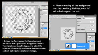 4. After removing all the background
and the circular guidelines, I was left
with the image to the left.
I decided the font needed further adjustment
because it was a grey colour as opposed to black.
Therefore I used the effects panel to adjust the
exposure of the image so that the text went darker,
and will be bolder on the layered image.
 