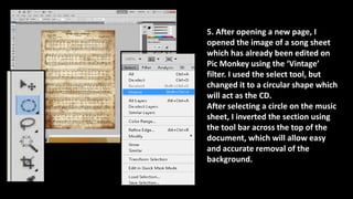5. After opening a new page, I
opened the image of a song sheet
which has already been edited on
Pic Monkey using the ‘Vintage’
filter. I used the select tool, but
changed it to a circular shape which
will act as the CD.
After selecting a circle on the music
sheet, I inverted the section using
the tool bar across the top of the
document, which will allow easy
and accurate removal of the
background.
 