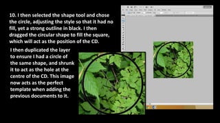 10. I then selected the shape tool and chose
the circle, adjusting the style so that it had no
fill, yet a strong outline in black. I then
dragged the circular shape to fill the square,
which will act as the position of the CD.
I then duplicated the layer
to ensure I had a circle of
the same shape, and shrunk
it to act as the hole at the
centre of the CD. This image
now acts as the perfect
template when adding the
previous documents to it.
 