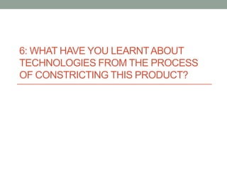 6: WHAT HAVE YOU LEARNTABOUT
TECHNOLOGIES FROM THE PROCESS
OF CONSTRICTING THIS PRODUCT?
 