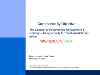 Governance By Objective
February 10, 2015
Final document (Initial Teaser)
CONFIDENTIAL AND PROPRIETARY
Any use of this material without specific permission of PTI Policy Planning Wing is strictly prohibited
The Concept of Performance Management &
Delivery – An opportunity to Transform KPK and
deliver:
‘BIG RESULTS, FAST’
 