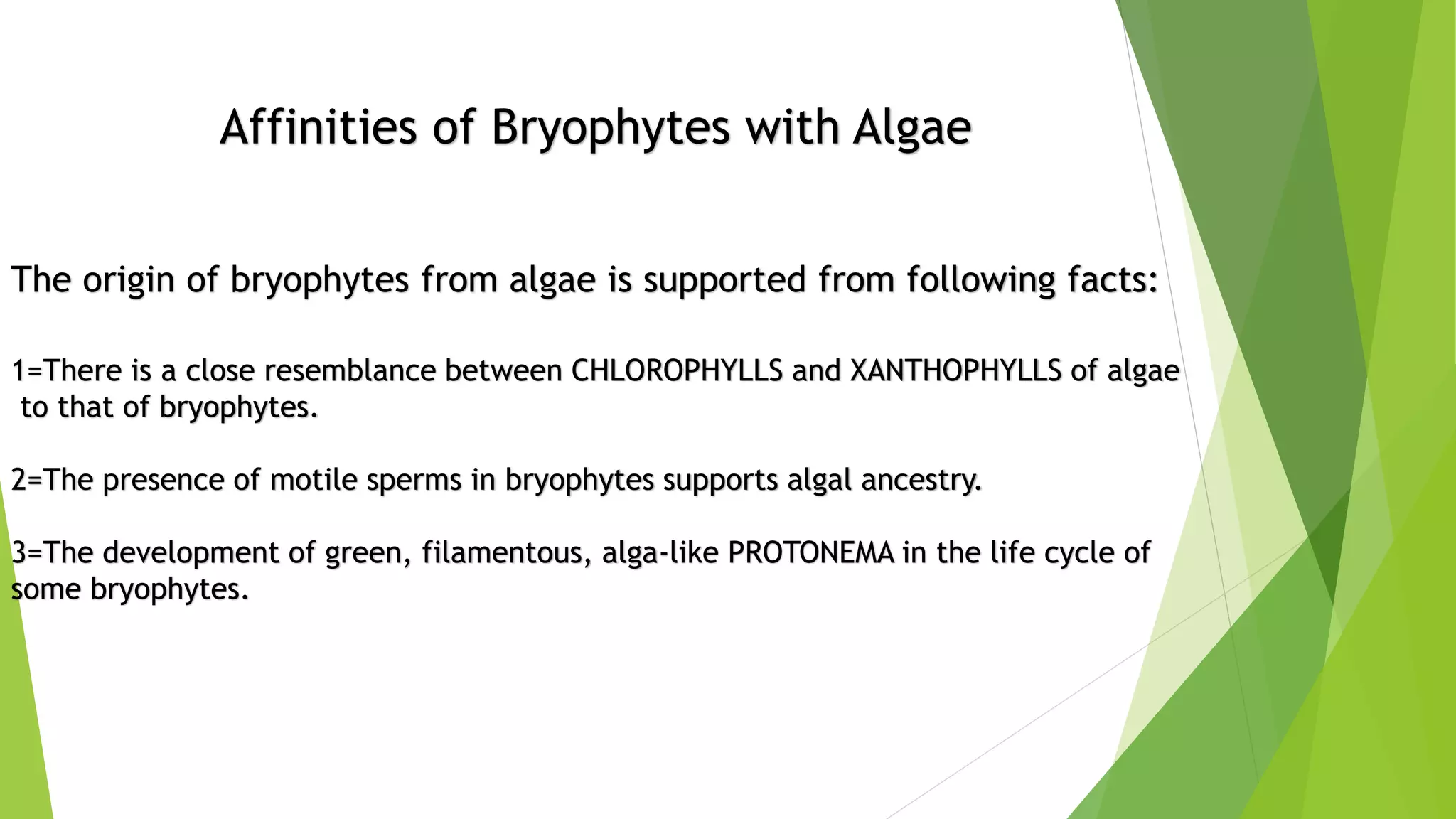 Affinities of Bryophytes with Algae
The origin of bryophytes from algae is supported from following facts:
1=There is a close resemblance between CHLOROPHYLLS and XANTHOPHYLLS of algae
to that of bryophytes.
2=The presence of motile sperms in bryophytes supports algal ancestry.
3=The development of green, filamentous, alga-like PROTONEMA in the life cycle of
some bryophytes.
 