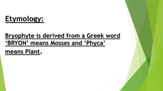 Etymology:
Bryophyte is derived from a Greek word
‘BRYON’ means Mosses and ‘Phyca’
means Plant.
 