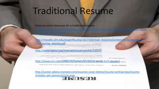 Traditional Resume
Here are some resources for a traditional resume
http://moodle.ulm.edu/pluginfile.php/1617135/mod_resource/content/2/resumezen_ditch
_the_boring_resume.pdf
http://moodle.ulm.edu/pluginfile.php/1617136/mod_resource/content/0/resumezen_ditch
_the_boring_resume.pdf
http://www.labnol.org/internet/visual-resume/13327/
http://www.cnn.com/2006/US/Careers/01/20/cb.words.hurt.resume/
http://career-advice.monster.com/resumes-cover-letters/resume-writing-tips/resume-
mistakes-pet-peeves/article.aspx
 
