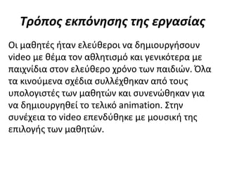 Τρόπος εκπόνησης της εργασίας
Οι μαθητές ήταν ελεύθεροι να δημιουργήσουν
video με θέμα τον αθλητισμό και γενικότερα με
παιχνίδια στον ελεύθερο χρόνο των παιδιών. Όλα
τα κινούμενα σχέδια συλλέχθηκαν από τους
υπολογιστές των μαθητών και συνενώθηκαν για
να δημιουργηθεί το τελικό animation. Στην
συνέχεια το video επενδύθηκε με μουσική της
επιλογής των μαθητών.
 