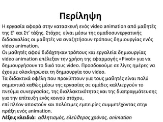 Περίληψη
Η εργασία αφορά στην κατασκευή ενός video animation από μαθητές
της Ε’ και Στ’ τάξης. Στόχος είναι μέσω της ομαδοσυνεργατικής
διδασκαλίας οι μαθητές να αναζητήσουν τρόπους δημιουργίας ενός
video animation.
Οι μαθητές αφού διδάχτηκαν τρόπους και εργαλεία δημιουργίας
video animation επέλεξαν την χρήση της εφαρμογής «Pivot» για να
δημιουργήσουν το δικό τους video. Προσδοκούμε σε λίγες ημέρες να
έχουμε ολοκληρώσει τη δημιουργία του video.
Τα διδακτικά οφέλη που προκύπτουν για τους μαθητές είναι πολύ
σημαντικά καθώς μέσω της εργασίας σε ομάδες καλλιεργούν το
πνεύμα συνεργασίας, της διαλλακτικότητας και της διαπραγμάτευσης
για την επίτευξη ενός κοινού στόχου,
επί πλέον αποκτούν και πολύτιμες εμπειρίες συμμετέχοντας στην
πράξη ενός animation.
Λέξεις κλειδιά: αθλητισμός, ελεύθερος χρόνος, animation
 