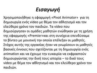 Εισαγωγή
Χρησιμοποιήθηκε η εφαρμογή «Pivot Animator» για τη
δημιουργία ενός video με θέμα τον αθλητισμό και τον
ελεύθερο χρόνο τον παιδιών. Τα video που
δημιούργησαν οι ομάδες μαθητών ενώθηκαν με τη χρήση
της εφαρμογής «Premier»και στη συνέχεια επενδύσαμε
το βίντεο με μουσική την οποία επέλεξαν οι μαθητές.
Στόχος αυτής της εργασίας ήταν να γνωρίσουν οι μαθητές
βασικές έννοιες που σχετίζονται με τη δημιουργία ενός
animation και να έχουμε την ευκαιρία να εκφραστούν
δημιουργώντας την δική τους ιστορία – το δικό τους
video με θέμα τον αθλητισμό και τον ελεύθερο χρόνο τον
παιδιών.
 