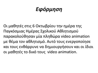 Εφόρμηση
Οι μαθητές στις 6 Οκτωβρίου την ημέρα της
Παγκόσμιας Ημέρας Σχολικού Αθλητισμού
παρακολούθησαν μία πληθώρα video animation
με θέμα τον αθλητισμό. Αυτό τους ενεργοποίησε
και τους ενθάρρυνε να δημιουργήσουν και οι ίδιοι
οι μαθητές το δικό τους video animation.
 