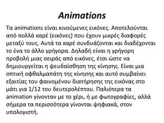 Animations
Τα animations είναι κινούμενες εικόνες. Αποτελούνται
από πολλά καρέ (εικόνες) που έχουν μικρές διαφορές
μεταξύ τους. Αυτά τα καρέ συνδυάζονται και διαδέχονται
το ένα το άλλο γρήγορα. Δηλαδή είναι η γρήγορη
προβολή μιας σειράς από εικόνες, έτσι ώστε να
δημιουργείται η ψευδαίσθηση της κίνησης. Είναι μια
οπτική οφθαλμαπάτη της κίνησης και αυτό συμβαίνει
εξαιτίας του φαινομένου διατήρησης της εικόνας στο
μάτι για 1/12 του δευτερολέπτου. Παλιότερα τα
animation γίνονταν με το χέρι, ή με φωτογραφίες, αλλά
σήμερα τα περισσότερα γίνονται ψηφιακά, στον
υπολογιστή.
 