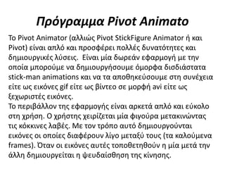 Πρόγραμμα Pivot Animato
Το Pivot Animator (αλλιώς Pivot StickFigure Animator ή και
Pivot) είναι απλό και προσφέρει πολλές δυνατότητες και
δημιουργικές λύσεις. Είναι μία δωρεάν εφαρμογή με την
οποία μπορούμε να δημιουργήσουμε όμορφα δισδιάστατα
stick-man animations και να τα αποθηκεύσουμε στη συνέχεια
είτε ως εικόνες gif είτε ως βίντεο σε μορφή avi είτε ως
ξεχωριστές εικόνες.
Το περιβάλλον της εφαρμογής είναι αρκετά απλό και εύκολο
στη χρήση. Ο χρήστης χειρίζεται μία φιγούρα μετακινώντας
τις κόκκινες λαβές. Με τον τρόπο αυτό δημιουργούνται
εικόνες οι οποίες διαφέρουν λίγο μεταξύ τους (τα καλούμενα
frames). Όταν οι εικόνες αυτές τοποθετηθούν η μία μετά την
άλλη δημιουργείται η ψευδαίσθηση της κίνησης.
 