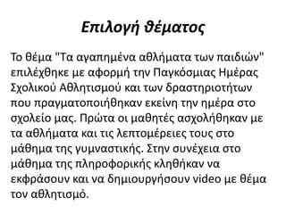 Επιλογή θέματος
Το θέμα "Τα αγαπημένα αθλήματα των παιδιών"
επιλέχθηκε με αφορμή την Παγκόσμιας Ημέρας
Σχολικού Αθλητισμού και των δραστηριοτήτων
που πραγματοποιήθηκαν εκείνη την ημέρα στο
σχολείο μας. Πρώτα οι μαθητές ασχολήθηκαν με
τα αθλήματα και τις λεπτομέρειες τους στο
μάθημα της γυμναστικής. Στην συνέχεια στο
μάθημα της πληροφορικής κληθήκαν να
εκφράσουν και να δημιουργήσουν video με θέμα
τον αθλητισμό.
 