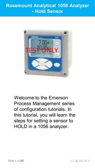 Rosemount Analytical 1056 Analyzer
- Hold Sensor
Welcome to the Emerson
Process Management series
of configuration tutorials. In
this tutorial, you will learn the
steps for setting a sensor to
HOLD in a 1056 analyzer.
Slide 1 of XX
TEST ONLY
 