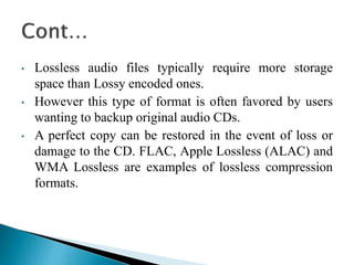 • Lossless audio files typically require more storage
space than Lossy encoded ones.
• However this type of format is often favored by users
wanting to backup original audio CDs.
• A perfect copy can be restored in the event of loss or
damage to the CD. FLAC, Apple Lossless (ALAC) and
WMA Lossless are examples of lossless compression
formats.
 