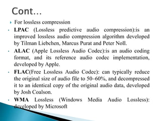  For lossless compression
• LPAC (Lossless predictive audio compression):is an
improved lossless audio compression algorithm developed
by Tilman Liebchen, Marcus Purat and Peter Noll.
• ALAC (Apple Lossless Audio Codec):is an audio coding
format, and its reference audio codec implementation,
developed by Apple.
• FLAC(Free Lossless Audio Codec): can typically reduce
the original size of audio file to 50–60%, and decompressed
it to an identical copy of the original audio data, developed
by Josh Coalson.
• WMA Lossless (Windows Media Audio Lossless):
developed by Microsoft
 