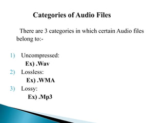 There are 3 categories in which certain Audio files
belong to:-
1) Uncompressed:
Ex) .Wav
2) Lossless:
Ex) .WMA
3) Lossy:
Ex) .Mp3
 