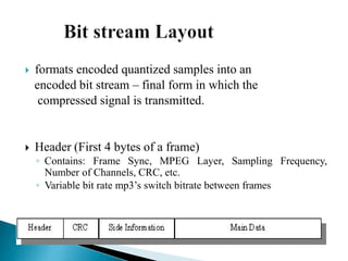  formats encoded quantized samples into an
encoded bit stream – final form in which the
compressed signal is transmitted.
 Header (First 4 bytes of a frame)
◦ Contains: Frame Sync, MPEG Layer, Sampling Frequency,
Number of Channels, CRC, etc.
◦ Variable bit rate mp3’s switch bitrate between frames
 