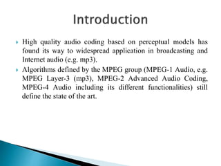  High quality audio coding based on perceptual models has
found its way to widespread application in broadcasting and
Internet audio (e.g. mp3).
 Algorithms defined by the MPEG group (MPEG-1 Audio, e.g.
MPEG Layer-3 (mp3), MPEG-2 Advanced Audio Coding,
MPEG-4 Audio including its different functionalities) still
define the state of the art.
 