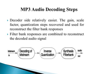  Decoder side relatively easier. The gain, scale
factor, quantization steps recovered and used for
reconstruct the filter bank responses
 Filter bank responses are combined to reconstruct
the decoded audio signal
 