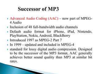  Advanced Audio Coding (AAC) – now part of MPEG-
4 Audio
 Inclusion of 48 full-bandwidth audio channels
 Default audio format for iPhone, iPad, Nintendo,
PlayStation, Nokia, Android, BlackBerry
 Introduced 1997 as MPEG-2 Part 7
 In 1999 – updated and included in MPEG-4
 standard for lossy digital audio compression. Designed
to be the successor of the MP3 format, AAC generally
achieves better sound quality than MP3 at similar bit
rates.
 