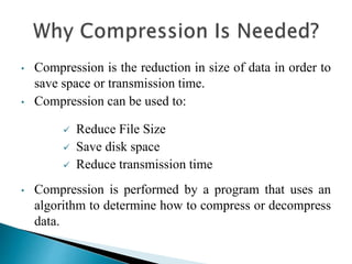 • Compression is the reduction in size of data in order to
save space or transmission time.
• Compression can be used to:
 Reduce File Size
 Save disk space
 Reduce transmission time
• Compression is performed by a program that uses an
algorithm to determine how to compress or decompress
data.
 