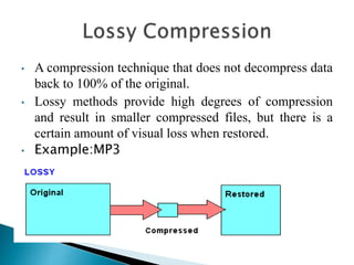 • A compression technique that does not decompress data
back to 100% of the original.
• Lossy methods provide high degrees of compression
and result in smaller compressed files, but there is a
certain amount of visual loss when restored.
• Example:MP3
 