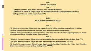 BAB I
BENTUK KEDAULATAN
Pasal 1
(1) Negara Indonesia ialah Negara Kesatuan,yang berbentuk Republik.
(2) Kedaulatan berada di tangan rakyat dan dilaksanakan menurut Undang0Undang Dasar.***)
(3) Negara Indonesia adalah negara hukum.***)
BAB II
MAJELIS PERMUSYAWARATAN RAKYAT
Pasal 2
(1) Majelis Permusyawaratan Rakyat terdiri atas anggota Dewan Perwakilan Rakyat dan anggota Dewan Perwakilan
(2) Daerah yang dipilih melalui pemilihan umum dan diatur lebih lanjut dengan undang-undang.****)
(3) Majelis Permusyawaratan Rakyat bersidang sedikitnya sekali dalam lima tahun di ibukota negaraSegala putusan Majelis
Permusyawaratan Rakyat ditetapkan dengan suara terbanyak.
Pasal 3
(1) Majelis Permusyawaratan Rakyat berwenang mengubah dan menetapkan Undang-Undang Dasar.***)
(2) Majelis Permusyawaratan Rakyat melantik Presiden dan/atau Wakil Presiden.***/****)
(3) Majelis Permusyawaratan Rakyat hanya dapat memberhentikan Presiden dan /atau Wakil Presiden
dalam masa jabatan menurut Undang-Undang Dasar.***/****)
 